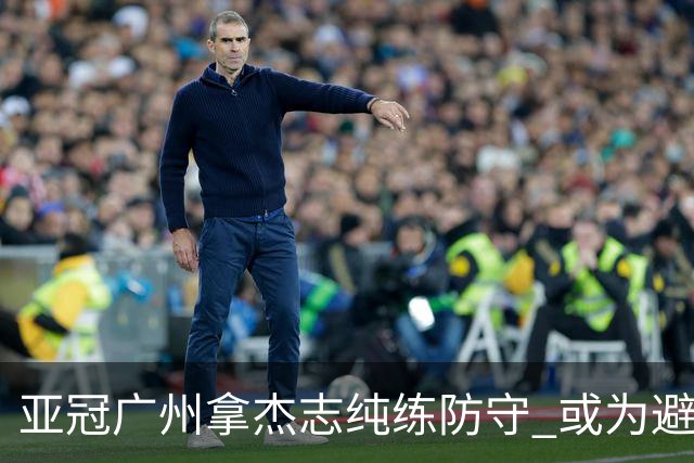亚冠广州拿杰志纯练防守 或为避免重蹈国安覆辙？